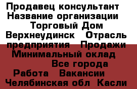 Продавец-консультант › Название организации ­ Торговый Дом Верхнеудинск › Отрасль предприятия ­ Продажи › Минимальный оклад ­ 15 000 - Все города Работа » Вакансии   . Челябинская обл.,Касли г.